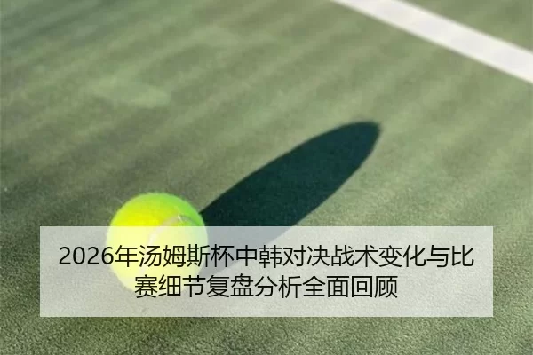 2026年汤姆斯杯中韩对决战术变化与比赛细节复盘分析全面回顾