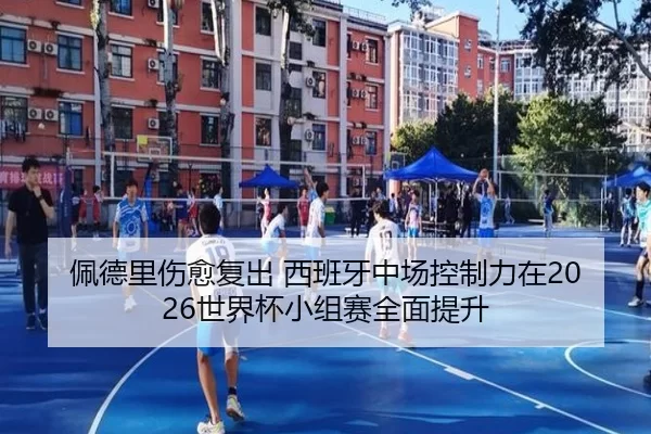 佩德里伤愈复出 西班牙中场控制力在2026世界杯小组赛全面提升
